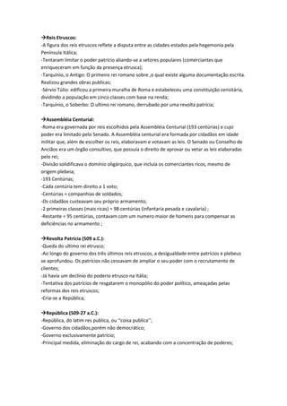 Reis Etruscos:
-A figura dos reis etruscos reflete a disputa entre as cidades-estados pela hegemonia pela
Península Itálica;
-Tentaram limitar o poder patrício aliando-se a setores populares (comerciantes que
enriqueceram em função da presença etrusca);
-Tarquínio, o Antigo: O primeiro rei romano sobre ,o qual existe alguma documentação escrita.
Realizou grandes obras publicas;
-Sérvio Túlio: edificou a primeira muralha de Roma e estabeleceu uma constituição censitária,
dividindo a população em cinco classes com base na renda;
-Tarquínio, o Soberbo: O ultimo rei romano, derrubado por uma revolta patrícia;
Assembléia Centurial:
-Roma era governada por reis escolhidos pela Assembléia Centurial (193 centúrias) e cujo
poder era limitado pelo Senado. A Assembléia centurial era formada por cidadãos em idade
militar que, além de escolher os reis, elaboravam e votavam as leis. O Senado ou Conselho de
Anciãos era um órgão consultivo, que possuía o direito de aprovar ou vetar as leis elaboradas
pelo rei;
-Divisão solidificava o domínio oligárquico, que incluía os comerciantes ricos, mesmo de
origem plebeia;
-193 Centúrias;
-Cada centúria tem direito a 1 voto;
-Centúrias = companhias de soldados;
-Os cidadãos custeavam seu próprio armamento;
-2 primeiras classes (mais ricas) = 98 centúrias (infantaria pesada e cavalaria) ;
-Restante = 95 centúrias, contavam com um numero maior de homens para compensar as
deficiências no armamento ;
Revolta Patrícia (509 a.C.):
-Queda do ultimo rei etrusco;
-Ao longo do governo dos três últimos reis etruscos, a desigualdade entre patrícios e plebeus
se aprofundou. Os patrícios não cessavam de ampliar o seu poder com o recrutamento de
clientes;
-Já havia um declínio do poderio etrusco na Itália;
-Tentativa dos patrícios de resgatarem o monopólio do poder político, ameaçadas pelas
reformas dos reis etruscos;
-Cria-se a República;
República (509-27 a.C.):
-República, do latim res publica, ou ‘‘coisa publica’’;
-Governo dos cidadãos,porém não democrático;
-Governo exclusivamente patrício;
-Principal medida, eliminação do cargo de rei, acabando com a concentração de poderes;
 