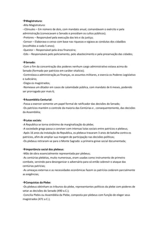 Magistratura:
-Alta Magistratura:
--Cônsules – Em número de dois, com mandato anual, comandavam o exército e pela
administração (convocavam o Senado e presidiam os cultos públicos);
-Pretores – Responsável pela execução das leis e da justiça;
-Censor – Elaborava o censo com base nas riquezas e vigiava as condutas dos cidadãos
(escolhidos a cada 5 anos);
-Questor – Responsável pela área financeira;
-Edis – Responsáveis pelo policiamento, pelo abastecimento e pela preservação das cidades;
Senado:
-Com o fim da concentração dos poderes nenhum cargo administrativo estava acima do
Senado (formado por patrícios em caráter vitalício);
-Controlava a administração,as finanças, os assuntos militares, e exercia os Poderes Legislativo
e Judiciário;
-Elegia os magistrados;
-Nomeava um ditador em casos de calamidade pública, com mandato de 6 meses, podendo
ser prorrogado por mais 6;
Assembléia Centurial:
-Passa a exercer somente um papel formal de ratificador das decisões do Senado;
-Os patrícios mantém o controle da maioria das Centúrias e , consequentemente, das decisões
da Assembléia;
Lutas sociais:
-A Republica se torna sinônimo de marginalização da plebe;
-A sociedade grega passa a conviver com intensas lutas sociais entre patrícios e plebeus;
-Após 16 anos da instalação da Republica, os plebeus travaram 3 anos de batalha contra os
patrícios, afim de ampliar sua margem de participação nas decisões políticas;
-Os plebeus retiraram-se para o Monte Sagrado: a primeira greve social documentada;
Importância social dos plebeus:
-Mão de obra essencialmente representada por plebeus;
-As centúrias plebéias, muito numerosas, eram usadas como instrumento de primeiro
combate, servindo para desorganizar o adversário para só então sobrevir o ataque das
centúrias patrícias;
-As ameaças externas e as necessidades econômicas fazem os patrícios cederem parcialmente
as exigências;
Conquistas da Plebe:
-Os plebeus obtinham os tribunos da plebe, representantes políticos da plebe com poderes de
vetar as decisões do Senado (490 a.C.);
-Concilia Plebis ou Assembléia da Plebe, composta por plebeus com função de eleger seus
magistrados (471 a.C.);
 