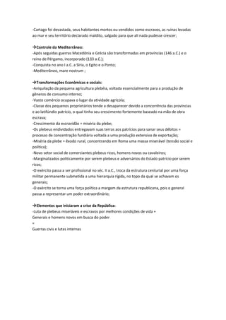 -Cartago foi devastada, seus habitantes mortos ou vendidos como escravos, as ruínas levadas
ao mar e seu território declarado maldito, salgado para que ali nada pudesse crescer;
Controle do Mediterrâneo:
-Após seguidas guerras Macedônia e Grécia são transformadas em províncias (146 a.C.) e o
reino de Pérgamo, incorporado (133 a.C.);
-Conquista no ano I a.C. a Síria, o Egito e o Ponto;
-Mediterrâneo, mare nostrum ;
Transformações Econômicas e sociais:
-Aniquilação da pequena agricultura plebéia, voltada essencialmente para a produção de
gêneros de consumo interno;
-Vasto comércio ocupava o lugar da atividade agrícola;
-Classe dos pequenos proprietários tende a desaparecer devido a concorrência das províncias
e ao latifúndio patrício, o qual tinha seu crescimento fortemente baseado na mão de obra
escrava;
-Crescimento da escravidão = miséria da plebe;
-Os plebeus endividados entregavam suas terras aos patrícios para sanar seus débitos =
processo de concentração fundiária voltada a uma produção extensiva de exportação;
-Miséria da plebe = êxodo rural, concentrando em Roma uma massa miserável (tensão social e
política);
-Novo setor social de comerciantes plebeus ricos, homens novos ou cavaleiros;
-Marginalizados politicamente por serem plebeus e adversários do Estado patrício por serem
ricos;
-O exército passa a ser profissional no séc. II a.C., troca da estrutura centurial por uma força
militar permanente submetida a uma hierarquia rígida, no topo da qual se achavam os
generais;
-O exército se torna uma força política a margem da estrutura republicana, pois o general
passa a representar um poder extraordinário;
Elementos que iniciaram a crise da República:
-Luta de plebeus miseráveis e escravos por melhores condições de vida +
Generais e homens novos em busca do poder
=
Guerras civis e lutas internas
 