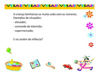 A criança familiariza-se muito cedo com os números.
Exemplos de situações:
- elevador;
- comando da televisão;
- supermercado;

E no Jardim de Infância?
 