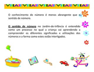 O conhecimento do número é menos abrangente que o
sentido de número.

O sentido de número no Jardim-de-Infância é entendido
como um processo no qual a criança vai aprendendo a
compreender os diferentes significados e utilizações dos
números e a forma como estes estão interligados.
 
