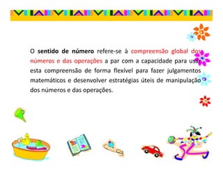 O sentido de número refere-se à compreensão global dos
números e das operações a par com a capacidade para usar
esta compreensão de forma flexível para fazer julgamentos
matemáticos e desenvolver estratégias úteis de manipulação
dos números e das operações.
 