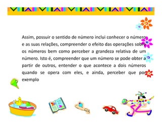 Assim, possuir o sentido de número inclui conhecer o número
e as suas relações, compreender o efeito das operações sobre
os números bem como perceber a grandeza relativa de um
número. Isto é, compreender que um número se pode obter a
partir de outros, entender o que acontece a dois números
quando se opera com eles, e ainda, perceber que por
exemplo
 
