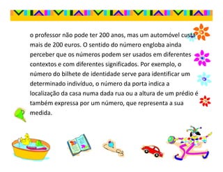 o professor não pode ter 200 anos, mas um automóvel custa
mais de 200 euros. O sentido do número engloba ainda
perceber que os números podem ser usados em diferentes
contextos e com diferentes significados. Por exemplo, o
número do bilhete de identidade serve para identificar um
determinado indivíduo, o número da porta indica a
localização da casa numa dada rua ou a altura de um prédio é
também expressa por um número, que representa a sua
medida.
 