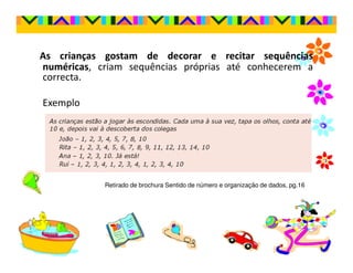 As crianças gostam de decorar e recitar sequências
numéricas, criam sequências próprias até conhecerem a
correcta.

Exemplo




            Retirado de brochura Sentido de número e organização de dados, pg.16
 