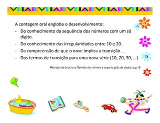 A contagem oral engloba o desenvolvimento:
- Do conhecimento da sequência dos números com um só
   digito.
- Do conhecimento das irregularidades entre 10 e 20.
- Da compreensão de que o nove implica a transição …
- Dos termos de transição para uma nova série (10, 20, 30, …)
                 Retirado de brochura Sentido de número e organização de dados, pg.16
 