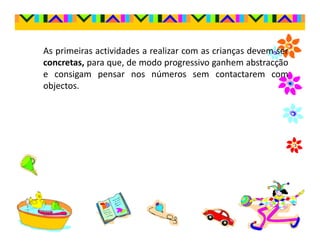 As primeiras actividades a realizar com as crianças devem ser
concretas, para que, de modo progressivo ganhem abstracção
e consigam pensar nos números sem contactarem com
objectos.
 