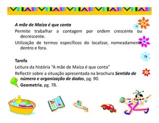 A mãe de Maíza é que conta
Permite trabalhar a contagem por ordem crescente ou
   decrescente.
Utilização de termos específicos do localizar, nomeadamente
   dentro e fora.

Tarefa
Leitura da história “A mãe de Maíza é que conta”
Reflectir sobre a situação apresentada na brochura Sentido de
   número e organização de dados, pg. 90.
   Geometria, pg. 78.
 