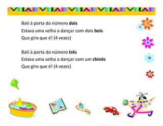 Bati à porta do número dois
Estava uma velha a dançar com dois bois
Que giro que é! (4 vezes)

Bati à porta do número três
Estava uma velha a dançar com um chinês
Que giro que é! (4 vezes)
 