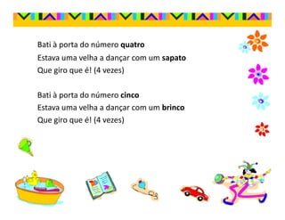 Bati à porta do número quatro
Estava uma velha a dançar com um sapato
Que giro que é! (4 vezes)

Bati à porta do número cinco
Estava uma velha a dançar com um brinco
Que giro que é! (4 vezes)
 
