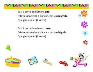 Bati à porta do número oito
Estava uma velha a dançar com um biscoito
Que giro que é! (4 vezes)

Bati à porta do número nove
Estava uma velha a dançar com um bigode
Que giro que é! (4 vezes)
 