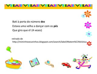 Bati à porta do número dez
Estava uma velha a dançar com os pés
Que giro que é! (4 vezes)

retirado de
 http://miminhosecarinhos.blogspot.com/search/label/Matem%C3%A1tica
 