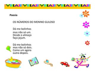 Poesia

  OS NÚMEROS DO MENINO GULOSO

  Dá-me bolinhos
  mas não só um.
  Desde o almoço
  faço jejum.

  Dá-me bolinhos
  mas não só dois.
  Como um agora
  outro depois.
 