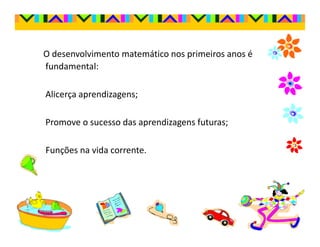 O desenvolvimento matemático nos primeiros anos é
fundamental:

Alicerça aprendizagens;

Promove o sucesso das aprendizagens futuras;

Funções na vida corrente.
 