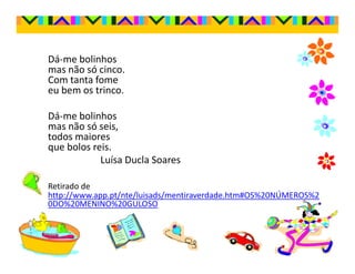 Dá-me bolinhos
mas não só cinco.
Com tanta fome
eu bem os trinco.

Dá-me bolinhos
mas não só seis,
todos maiores
que bolos reis.
            Luísa Ducla Soares

Retirado de
http://www.app.pt/nte/luisads/mentiraverdade.htm#OS%20NÚMEROS%2
0DO%20MENINO%20GULOSO
 