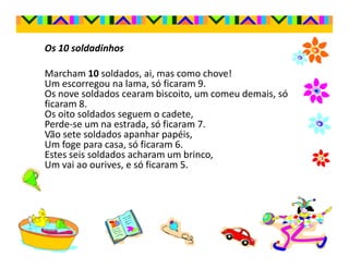 Os 10 soldadinhos

Marcham 10 soldados, ai, mas como chove!
Um escorregou na lama, só ficaram 9.
Os nove soldados cearam biscoito, um comeu demais, só
ficaram 8.
Os oito soldados seguem o cadete,
Perde-se um na estrada, só ficaram 7.
Vão sete soldados apanhar papéis,
Um foge para casa, só ficaram 6.
Estes seis soldados acharam um brinco,
Um vai ao ourives, e só ficaram 5.
 