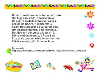 Os cinco soldados encontraram um rato,
Um foge assustado, e só ficaram 4.
Os quatro soldados vão lavar os pés,
Cai um no ribeiro, e só ficaram 3.
Ficam três soldados a guardar os bois,
Um vai para toureiro, e só ficaram 2.
Dos dois um deitou-se a fazer ó - ó,
Foi-se embora o outro, e ficou 1 só.
Este era o tambor, e fez: trrum-tum-tum
Cai de cansaço, não ficou nenhum.

Retirado de
http://www.minerva.uevora.pt/itic/1998_1999/elefante/can_solda.html
 