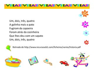 Um, dois, três, quatro
A galinha mais o pato
Fugiram da capoeira
Foram atrás da cozinheira
Que lhes deu com um sapato
Um, dois, três, quatro

  Retirado de http://www.recursoseb1.com/ficheiros/varios/historia.pdf
 