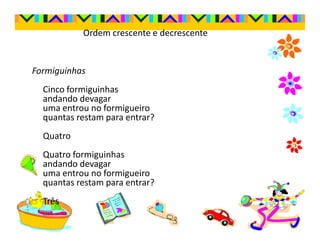 Ordem crescente e decrescente


Formiguinhas
  Cinco formiguinhas
  andando devagar
  uma entrou no formigueiro
  quantas restam para entrar?
  Quatro
  Quatro formiguinhas
  andando devagar
  uma entrou no formigueiro
  quantas restam para entrar?
  Três
 