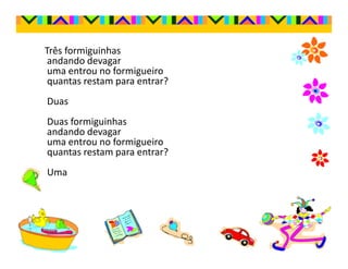 Três formiguinhas
 andando devagar
 uma entrou no formigueiro
 quantas restam para entrar?
Duas
Duas formiguinhas
andando devagar
uma entrou no formigueiro
quantas restam para entrar?
Uma
 