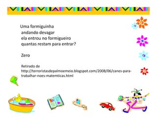 Uma formiguinha
andando devagar
ela entrou no formigueiro
quantas restam para entrar?

Zero

Retirado de
http://terroristasdepalmoemeio.blogspot.com/2008/06/canes-para-
trabalhar-noes-matemticas.html
 