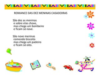 ROMANCE DAS DEZ MENINAS CASADOIRAS

São dez as meninas
 e sobre elas chove,
 mas chega um bombeiro
 e ficam só nove.

São nove meninas
 comendo biscoito
 mas chega um padeiro
 e ficam só oito.
 