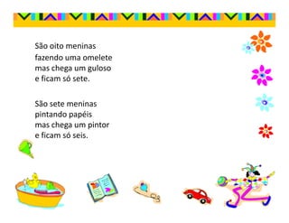São oito meninas
fazendo uma omelete
mas chega um guloso
e ficam só sete.

São sete meninas
pintando papéis
mas chega um pintor
e ficam só seis.
 