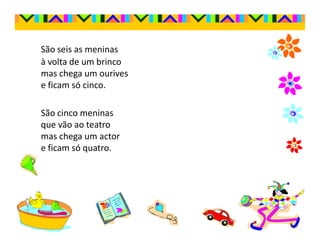 São seis as meninas
à volta de um brinco
mas chega um ourives
e ficam só cinco.

São cinco meninas
que vão ao teatro
mas chega um actor
e ficam só quatro.
 