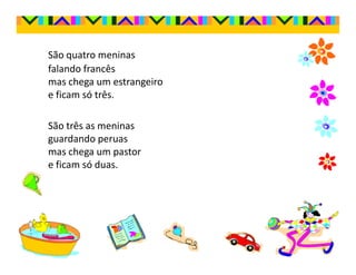 São quatro meninas
falando francês
mas chega um estrangeiro
e ficam só três.

São três as meninas
guardando peruas
mas chega um pastor
e ficam só duas.
 