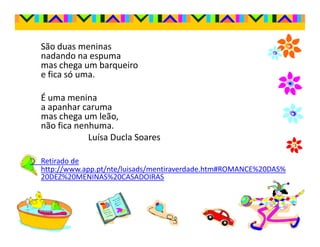 São duas meninas
nadando na espuma
mas chega um barqueiro
e fica só uma.

É uma menina
a apanhar caruma
mas chega um leão,
não fica nenhuma.
            Luísa Ducla Soares

Retirado de
http://www.app.pt/nte/luisads/mentiraverdade.htm#ROMANCE%20DAS%
20DEZ%20MENINAS%20CASADOIRAS
 
