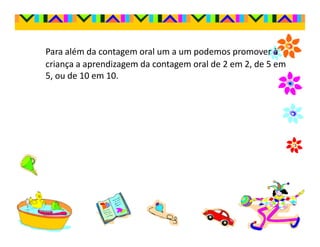 Para além da contagem oral um a um podemos promover à
criança a aprendizagem da contagem oral de 2 em 2, de 5 em
5, ou de 10 em 10.
 