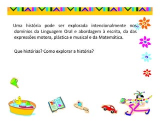 Uma história pode ser explorada intencionalmente nos
domínios da Linguagem Oral e abordagem à escrita, da das
expressões motora, plástica e musical e da Matemática.

Que histórias? Como explorar a história?
 