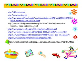 http://r21.ccems.pt/
http://eecm.amt.ua.pt
http://www.app.pt/nte/luisads/mentiraverdade.htm#ROMANCE%20DAS%20
   DEZ%20MENINAS%20CASADOIRAS
http://terroristasdepalmoemeio.blogspot.com/2008/06/canes-para-
   trabalhar-noes-matemticas.html
http://www.recursoseb1.com/ficheiros/varios/historia.pdf
http://www.minerva.uevora.pt/itic/1998_1999/elefante/cancoes.html
http://omundinhododavid.blogspot.com/2008/06/cano-dos-nmeros.html
http://www.ecolenet.nl/tellme/poesia/poemas.htm

http://miminhosecarinhos.blogspot.com/search/label/Matem%C3%A1tica
 