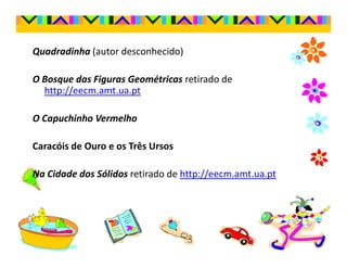 Quadradinha (autor desconhecido)

O Bosque das Figuras Geométricas retirado de
  http://eecm.amt.ua.pt

O Capuchinho Vermelho

Caracóis de Ouro e os Três Ursos

Na Cidade dos Sólidos retirado de http://eecm.amt.ua.pt
 