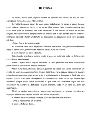 Os avejões


       Há muitos, muitos anos, segundo contam as pessoas mais velhas, as ruas de Cuba
eram pouco iluminadas, quase não havia luz.
       Os habitantes pouco saiam de casa. Muitos trabalhavam no campo e saiam de casa
muito cedo só regressando depois do sol se pôr. Mas também havia um outro motivo e este
muito forte, para se manterem nas suas habitações. É que tinham um medo terrível dos
avejões. Andavam vestidos completamente de branco, com a cara tapada, traziam correntes
amarradas ao corpo e faziam um barulho tão assustador, tão assustador que o povo, às vezes,
até dizia:
       - Fujam, fujam! Anda ai um avejão.
       Ao ouvir esta frase, todas as pessoas: homens, mulheres e crianças ficavam cheias de
medo e, aterrorizadas, permaneciam nas suas casas, muito em silêncio.
       E assim ficavam até parar o barulho.
       Esta situação arrastou-se durante muito tempo e os cubenses cada vez tinham mais
medo de sair ao entardecer.
       Passado algum tempo, alguns habitantes de Cuba pensaram que esta situação não
podia continuar e resolveram resolver o mistério.
       Assim, numa noite, cheios de coragem, puseram-se à coca para ver se apanhavam um
avejão. Se assim o pensaram melhor o fizeram. Escondidos numa esquina escura, mal ouviram
o barulho das correntes, atiraram-se a ele e imediatamente o destaparam. Qual não foi o
espanto, quando viram que o tal avejão não era mais nem menos do que um rapazote que logo
confessou porque estava assim disfarçado. É que tinha uma namorada, cujos pais não
consentiam no namoro e, disfarçado daquela maneira, podia ir ter com ela, sem ser
reconhecido.
       Afinal, os avejões eram alguns rapazes que combinavam ir namorar com algumas
raparigas e vestiam-se daquela maneira para afastar as pessoas.
       A partir de então, de tempos a tempos, ouvia-se dizer nas ruas de Cuba:
       - Olhe, já nasceu mais um avejanito.
       E todos se fartavam de rir…
 
