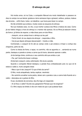 O almoço do pai


      Há muitos anos, cá na Cuba, o compadre Manuel era muito trabalhador e passava os
dias no campo na sua labuta: gradava a terra semeava trigo e girassol, ceifava, podava, tratava
das árvores… enfim fazia todos os trabalhos que havia para fazer no campo.
      De tão entretido que andava, muitas vezes se esquecia do almoço.
      Na sua modesta casa, na vila, a sua mulher cuidava dos filhos e tratava da casa. Como
já era hábito chegou a hora do almoço e o marido não aprecia. Os os filhos já estavam cheios
de fome e, já fartos de esperar, a mãe disse para um dos filhos:
      - Joaquim, vai ao campo levar o almoço ao teu pai!
      - Tenho fome! Já vou depois de almoçar – respondeu o filho.
      - Vai já que depois almoças descansado! – Insistiu a mãe.
      Contrariado, o Joaquim lá foi até ao campo onde o pai andava a limpar a cortiça dos
chaparros, perto da vila.
      Como ia cheios de fome, o rapaz, no caminho, não se aguentou e …sentando-se numa
pedra, destapou a panela e comeu a carne que lá havia, deixando apenas o caldo.
      Já de barriga cheia, continuou o seu caminho até que avistou o pai.
      - Pai, pai! Venho-lhe trazer o almoço.
      Ainda bem Joaquim, estou esfomeado. Dá cá já a panela.
      Quando o compadre Manel destapou a panela ficou embasbacado pois viu que só lá
estava o caldo e, muito zangado disse:
      - Mas o que é isto Joaquim? O que é feito da carne?
      O filho, muito atrapalhado, tentou explicar, mentindo:
      - No caminho encalhei numa pedra, deixei cair a panela e caiu a carne toda ficando só o
caldo – desculpou-se o guloso do filho.
      O pai, duvidando da conversa, deu-lho logo um raspanete:
      - Ai só ficou o caldo? Duvido seu garganeiro! Pensas que me enganas?
      E o filho raspou-se direito à vila com medo do que o pai pudesse fazer.
 