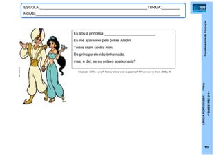 CoordenadoriadeEducação
LÍNGUAPORTUGUESA-1ºAno
4ºBIMESTRE/2011
10
ESCOLA:_____________________________________________________TURMA:_________
NOME:_______________________________________________________________________
Eu sou a princesa _________________________.
Eu me apaixonei pelo pobre Aladin.
Todos eram contra mim.
De príncipe ele não tinha nada,
mas, e daí, se eu estava apaixonada?
Adaptação: GÓES, Lucia P. Vamos brincar com as palavras? SP: Larousse do Brasil, 2005,p.15.
eev.com.br
 