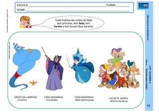 CoordenadoriadeEducação
LÍNGUAPORTUGUESA-1ºAno
4ºBIMESTRE/2011
12
ESCOLA:_____________________________________________________TURMA:_________
NOME:_______________________________________________________________________
FADA MADRINHA
(Cinderela)
FADA MADRINHA
(Bela Adormecida)
GÊNIO DA LÂMPADA
(Yasmin)
OS SETE ANÕES
(Branca de Neve)
Toda história de contos de fada
tem princesa, tem fada, tem
heróis e tem bruxa! Que bacana!
mulhericesecialtda.com
atividadesucaadolfo.blogspot.com
 