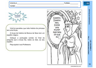 CoordenadoriadeEducação
LÍNGUAPORTUGUESA-1ºAno
4ºBIMESTRE/2011
13
ESCOLA:_____________________________________________________TURMA:_________
NOME:_______________________________________________________________________
pintardesenhos.com
ATIVIDADE
COLETIVA
Você já percebeu que toda história de princesa
tem uma bruxa.
A bruxa da história da Branca de Neve tem um
espelho mágico.
Coloque a pontuação correta no final da
pergunta que a bruxa faz, todos os dias, ao seu
espelho.
Peça ajuda à sua Professora.
 