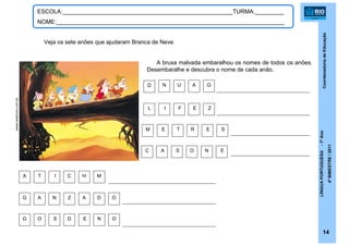 CoordenadoriadeEducação
LÍNGUAPORTUGUESA-1ºAno
4ºBIMESTRE/2011
14
ESCOLA:_____________________________________________________TURMA:_________
NOME:_______________________________________________________________________
www.webcine.com.br
Veja os sete anões que ajudaram Branca de Neve.
A bruxa malvada embaralhou os nomes de todos os anões.
Desembaralhe e descubra o nome de cada anão.
A T I C H M
OG O S D E N
G A N Z A D O
L I F E Z
M E T R E S
C A S O N E
N U A GD
 
