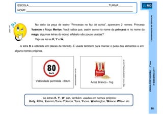 CoordenadoriadeEducação
LÍNGUAPORTUGUESA-1ºAno
4ºBIMESTRE/2011
16
ESCOLA:_____________________________________________________TURMA:_________
NOME:_______________________________________________________________________
No texto da peça de teatro “Princesas no faz de conta”, aparecem 2 nomes: Princesa
Yasmim e Mago Merlyn. Você sabia que, assim como no nome da princesa e no nome do
mago, algumas letras do nosso alfabeto são pouco usadas?
Veja as letras K, Y e W.
A letra K é utilizada em placas de trânsito. É usada também para marcar o peso dos alimentos e em
alguns nomes próprios.
Velocidade permitida - 80km Arroz Branco - 1kg
As letras K, Y, W são, também, usadas em nomes próprios:
Kelly, Kátia, Yasmim,Yone, Yolanda, Yara, Yvone, Washington, Walace, Wilson etc.
getjar.com
http://www.cidademarketing.com.br
autoescolanativa.com.br
 