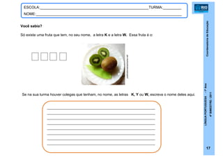 CoordenadoriadeEducação
LÍNGUAPORTUGUESA-1ºAno
4ºBIMESTRE/2011
17
ESCOLA:_____________________________________________________TURMA:_________
NOME:_______________________________________________________________________
Você sabia?
Só existe uma fruta que tem, no seu nome, a letra K e a letra W. Essa fruta é o:
___________________________________________________
___________________________________________________
___________________________________________________
___________________________________________________
___________________________________________________
___________________________________________________
___________________________________________________
___________________________________________________
Se na sua turma houver colegas que tenham, no nome, as letras K, Y ou W, escreva o nome deles aqui.
publicdomainpictures.net
 