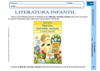 CoordenadoriadeEducação
LÍNGUAPORTUGUESA-1ºAno
4ºBIMESTRE/2011
18
ESCOLA:_____________________________________________________TURMA:_________
NOME:_______________________________________________________________________
Peça à sua Professora para ler as histórias do livro Marcelo, marmelo, martelo para você e sua turma
ou procure na Sala de Leitura, agora que você já sabe ler. Divirta-se!
A autora de Marcelo, marmelo, martelo é Ruth Rocha. Ela escreveu mais de 50 livros para crianças.
RuthRocha.Marcelo,marmelo,martelo.Guarulhos,SP:Salamandra,2007.p.14
 