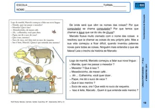 CoordenadoriadeEducação
LÍNGUAPORTUGUESA-1ºAno
4ºBIMESTRE/2011
19
ESCOLA:_____________________________________________________TURMA:_________
NOME:_______________________________________________________________________
De onde será que vêm os nomes das coisas? Por que
computador se chama computador? Por que temos que
chamar a água que cai do céu de chuva?
Marcelo ficava muito cismado com o nome das coisas e
resolveu que ia chamar as coisas do seu próprio jeito. Mas a
sua vida começou a ficar difícil, quando inventou palavras
novas para todas as coisas. Ninguém mais entendia o que ele
falava! Leia o trecho da história de Marcelo:
Ruth Rocha. Marcelo, marmelo, martelo. Guarulhos, SP : Salamandra, 2007.p.14
Logo de manhã, Marcelo começou a falar sua nova língua :
̶ Mamãe, quer me passar o mexedor ?
̶ Mexedor ? Que é isso ?
̶ Mexedorzinho, de mexer café .
̶ Ah ... Colherinha, você quer dizer .
̶ Papai, me dá o suco de vaca ?
̶ Que é isso menino ?
̶ Suco de vaca, ora ! Que está no suco da vaqueira.
̶ Isso é leite, Marcelo . Quem é que entende este menino ?
 