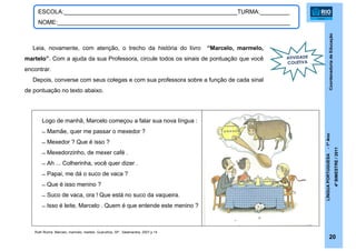 CoordenadoriadeEducação
LÍNGUAPORTUGUESA-1ºAno
4ºBIMESTRE/2011
20
ESCOLA:_____________________________________________________TURMA:_________
NOME:_______________________________________________________________________
Ruth Rocha. Marcelo, marmelo, martelo. Guarulhos, SP : Salamandra, 2007.p.14
Logo de manhã, Marcelo começou a falar sua nova língua :
̶ Mamãe, quer me passar o mexedor ?
̶ Mexedor ? Que é isso ?
̶ Mexedorzinho, de mexer café .
̶ Ah ... Colherinha, você quer dizer .
̶ Papai, me dá o suco de vaca ?
̶ Que é isso menino ?
̶ Suco de vaca, ora ! Que está no suco da vaqueira.
̶ Isso é leite, Marcelo . Quem é que entende este menino ?
Leia, novamente, com atenção, o trecho da história do livro “Marcelo, marmelo,
martelo”. Com a ajuda da sua Professora, circule todos os sinais de pontuação que você
encontrar.
Depois, converse com seus colegas e com sua professora sobre a função de cada sinal
de pontuação no texto abaixo.
ATIVIDADE
COLETIVA
 