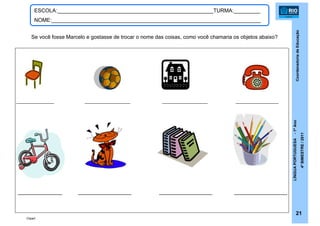CoordenadoriadeEducação
LÍNGUAPORTUGUESA-1ºAno
4ºBIMESTRE/2011
21
ESCOLA:_____________________________________________________TURMA:_________
NOME:_______________________________________________________________________
Se você fosse Marcelo e gostasse de trocar o nome das coisas, como você chamaria os objetos abaixo?
_______________ __________________ __________________ _________________
Clipart
_______________ __________________ __________________ __________________
 