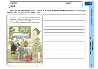 CoordenadoriadeEducação
LÍNGUAPORTUGUESA-1ºAno
4ºBIMESTRE/2011
22
ESCOLA:_____________________________________________________TURMA:_________
NOME:_______________________________________________________________________
_____________________________________________
_____________________________________________
_____________________________________________
_____________________________________________
_____________________________________________
_____________________________________________
_____________________________________________
_____________________________________________
_____________________________________________
_____________________________________________
_____________________________________________
_____________________________________________
_____________________________________________
_____________________________________________
_____________________________________________
Depois que a sua Professora contar a história de Marcelo, marmelo, martelo, invente um outro final para
a história. Use sua imaginação e mãos a obra!
Ruth Rocha. Marcelo, marmelo, martelo. Guarulhos, SP : Salamandra, 2007.p.23.
 