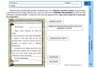 CoordenadoriadeEducação
LÍNGUAPORTUGUESA-1ºAno
4ºBIMESTRE/2011
23
ESCOLA:_____________________________________________________TURMA:_________
NOME:_______________________________________________________________________
Raul ficou tão entusiasmado quando a Professora leu o livro Marcelo, marmelo, martelo, que aproveitou
o aniversário de sua amiga Janete e deu a ela um outro livro: O MENINO MALUQUINHO. O autor é muito
conhecido. Chama-se Ziraldo. Janete fez uma carta de agradecimento. Veja como Janete fez a carta para
seu amigo Raul.
Rio de Janeiro, 10 de dezembro de 2011
Querido Raul
Fiquei muito contente em você ter
vindo
ao meu aniversário. Puxa vida! Foi tão legal!
Adorei o livro que você me deu de
presente. Ele é a sua cara. Você, de vez em
quando, se parece com o Menino
Maluquinho.
Já comecei a ler. Agora que sei ler, não
preciso que ninguém leia as histórias para
mim. Eu é que estou lendo para minha
irmãzinha. Ela está adorando.
Um abraço da amiga,
Janete
Adaptado: pequenogigante.blogspot.com
ASSUNTO DA CARTA
DESPEDIDA
CIDADE E DATA
NOME DA PESSOA PARA QUEM VOCÊ VAI
MANDAR A CARTA.
SEU NOME
 