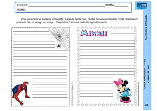 CoordenadoriadeEducação
LÍNGUAPORTUGUESA-1ºAno
4ºBIMESTRE/2011
25
ESCOLA:_____________________________________________________TURMA:_________
NOME:_______________________________________________________________________
cantinhodocessonhos.blogspot.com
cantinhodocessonhos.blogspot.com
Você viu como se escreve uma carta. Faça de conta que, no dia do seu aniversário, você recebeu um
presente de um amigo ou amiga . Responda com uma carta de agradecimento.
_________________________
___________________________
____________________________
_____________________________
_____________________________
_____________________________
_____________________________________
_____________________________________
_____________________________________
_____________________________________
_____________________________________
_____________________________________
_____________________________________
_____________________________________
_____________________________________
________________________
________________________
________________________
________________________
________________________
________________________
________________________
_________________
_________________
______________________________________
______________________________________
______________________________________
______________________________________
______________________________________
______________________________________
______________________________________
______________________________________
______________________________________
______________________________________
______________________________________
______________________________________
_______________________
_______________________
_______________________
_______________________
_______________________
_______________________
_______________________
 