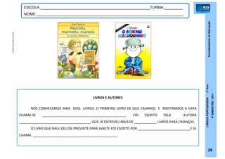 CoordenadoriadeEducação
LÍNGUAPORTUGUESA-1ºAno
4ºBIMESTRE/2011
26
ESCOLA:_____________________________________________________TURMA:_________
NOME:_______________________________________________________________________
LIVROS E AUTORES
NÓS CONHECEMOS MAIS DOIS LIVROS. O PRIMEIRO LIVRO DE QUE FALAMOS E MOSTRAMOS A CAPA
CHAMA-SE _____________________________________________. FOI ESCRITO PELA AUTORA
______________________________________, QUE JÁ ESCREVEU MAIS DE ____________ LIVROS PARA CRIANÇAS.
O LIVRO QUE RAUL DEU DE PRESENTE PARA JANETE FOI ESCRITO POR ____________________________E SE
CHAMA _____________________________________________.
Escanerdascapasdoslivros
 